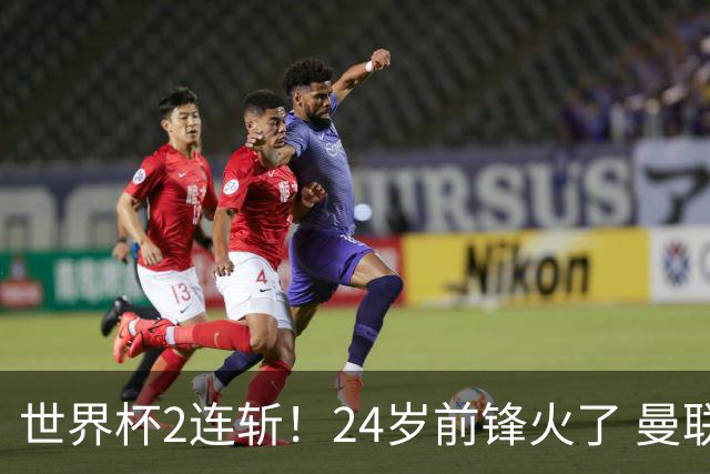 世界杯2连斩！24岁前锋火了 曼联球迷请愿：砸锅卖铁也要签他